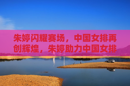 朱婷闪耀赛场，中国女排再创辉煌，朱婷助力中国女排再创辉煌，朱婷助力中国女排再创辉煌