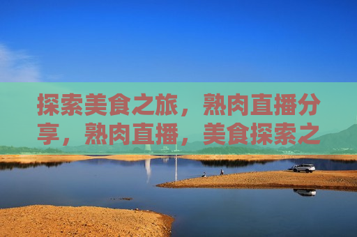 探索美食之旅，熟肉直播分享，熟肉直播，美食探索之旅分享，探索美食之旅，熟肉直播分享盛宴