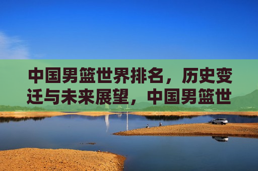 中国男篮世界排名，历史变迁与未来展望，中国男篮世界排名，历史变迁与未来展望的挑战，中国男篮世界排名，历史变迁、现状挑战与未来展望