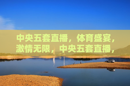 中央五套直播，体育盛宴， *** 无限，中央五套直播，体育盛宴燃情时刻，中央五套直播，体育盛宴燃情时刻