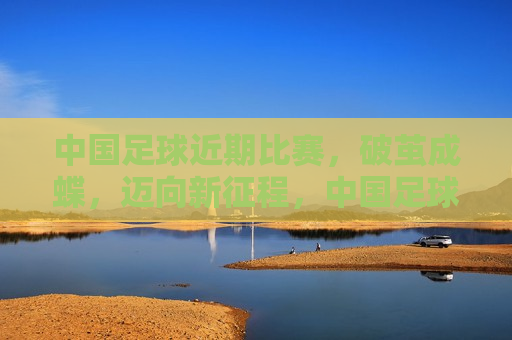 中国足球近期比赛，破茧成蝶，迈向新征程，中国足球破茧成蝶，迈向新辉煌，中国足球破茧成蝶，迈向新征程，迎接新辉煌