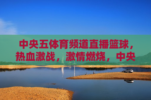 中央五体育频道直播篮球，热血激战， *** 燃烧，中央五体育频道直播篮球赛事，热血激战， *** 澎湃，中央五体育频道篮球直播，热血激战， *** 澎湃