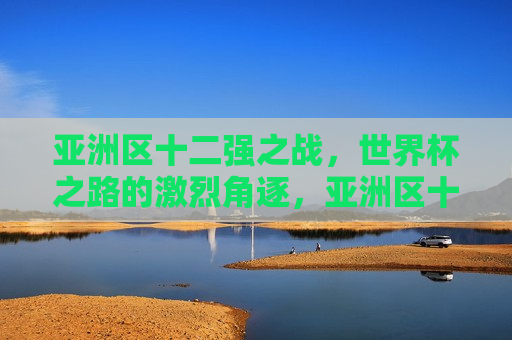 亚洲区十二强之战，世界杯之路的激烈角逐，亚洲区十二强之战，世界杯之路的荣耀角逐，亚洲区十二强之战，世界杯之路的荣耀与角逐