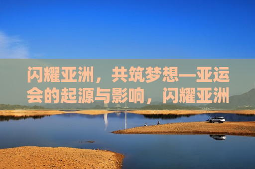 闪耀亚洲，共筑梦想—亚运会的起源与影响，闪耀亚洲，梦想共筑，亚运会的起源与影响，亚运会的起源与影响，共筑梦想，闪耀亚洲