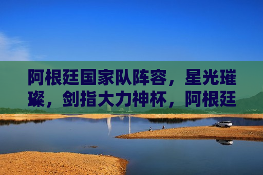 阿根廷国家队阵容，星光璀璨，剑指大力神杯，阿根廷国家队闪耀阵容，剑指大力神杯夺冠荣耀，阿根廷国家队闪耀阵容，剑指大力神杯夺冠荣耀