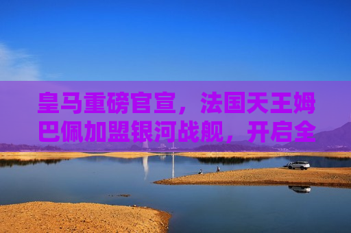 皇马重磅官宣，法国天王姆巴佩加盟银河战舰，开启全新篇章，皇马新篇章开启，法国天王姆巴佩加盟银河战舰，皇马新篇章开启，法国天王姆巴佩加盟银河战舰