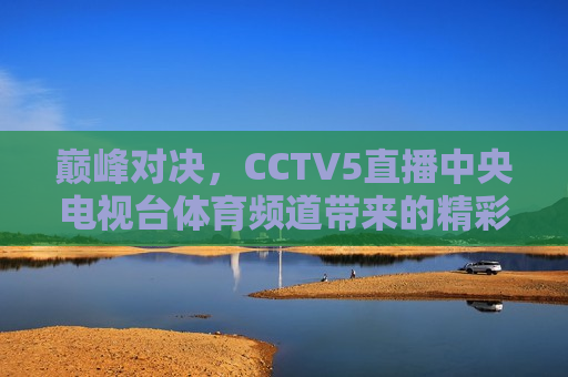 巅峰对决，CCTV5直播中央电视台体育频道带来的精彩赛事，CCTV5巅峰赛事对决，中央电视台体育频道精彩直播，CCTV5巅峰赛事对决，中央电视台体育频道精彩直播