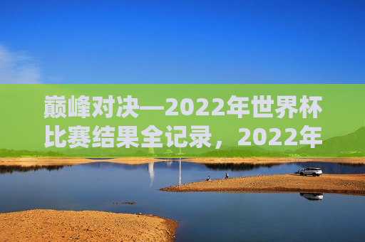巅峰对决—2022年世界杯比赛结果全记录，2022年世界杯巅峰对决，比赛结果全记录，2022年世界杯巅峰对决，比赛结果全记录揭晓