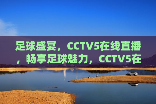 足球盛宴，CCTV5在线直播，畅享足球魅力，CCTV5在线直播，足球盛宴畅享魅力，CCTV5在线直播，足球盛宴畅享魅力