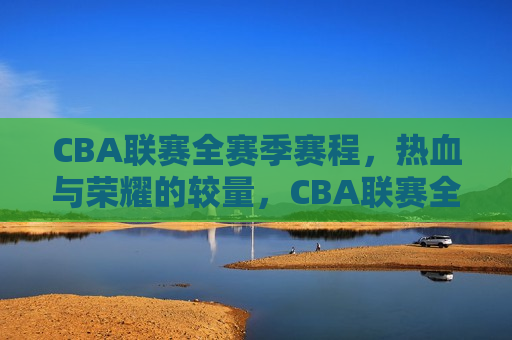 CBA联赛全赛季赛程，热血与荣耀的较量，CBA联赛全赛季赛程，荣耀之争，热血启航，CBA联赛全赛季赛程，热血荣耀之争