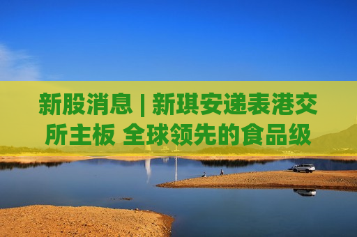 新股消息 | 新琪安递表港交所主板 全球领先的食品级甘氨酸及三氯蔗糖生产商