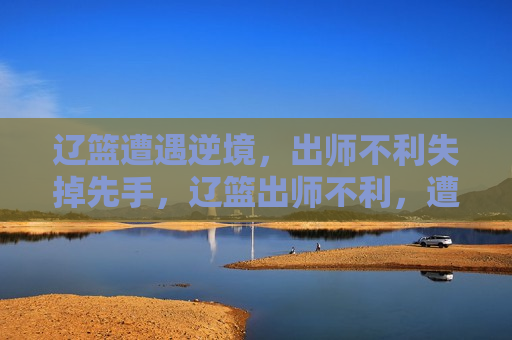 辽篮遭遇逆境，出师不利失掉先手，辽篮出师不利，遭遇逆境，先手尽失，辽篮出师不利，先手丧失，逆境重重