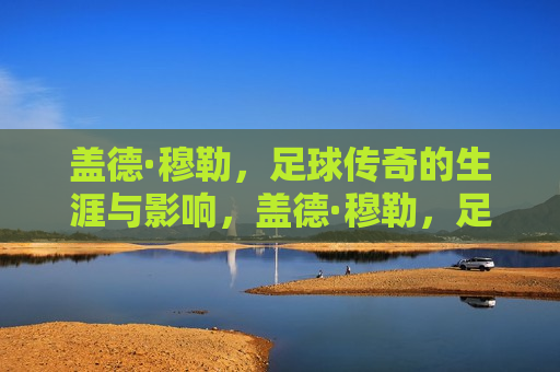 盖德·穆勒，足球传奇的生涯与影响，盖德·穆勒，足球传奇的辉煌生涯与深远影响，盖德·穆勒，足球传奇的辉煌生涯与深远影响