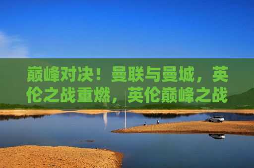 巅峰对决！曼联与曼城，英伦之战重燃，英伦巅峰之战，曼联与曼城再度交锋，曼联与曼城再度交锋，英伦巅峰之战燃起