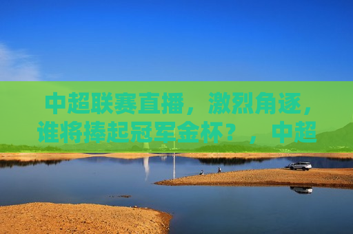 中超联赛直播，激烈角逐，谁将捧起冠军金杯？，中超联赛激战正酣，冠军金杯悬念揭晓时刻！，中超联赛冠军金杯悬念揭晓，激战正酣，谁将捧杯？