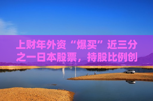上财年外资“爆买”近三分之一日本股票，持股比例创历史更高