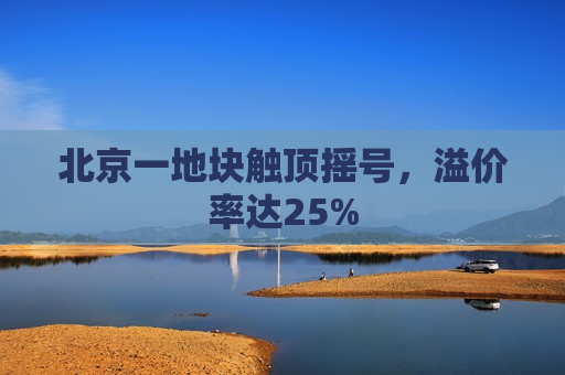 北京一地块触顶摇号，溢价率达25%