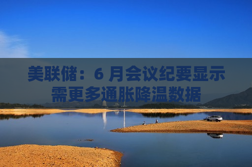 美联储：6 月会议纪要显示需更多通胀降温数据