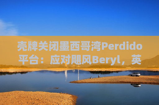 壳牌关闭墨西哥湾Perdido平台：应对飓风Beryl，英国石油和埃克森美孚撤离非必要人员