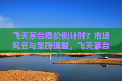 飞天茅台提价倒计时？市场风云与策略调整，飞天茅台提价在即，市场风云变幻与策略调整，飞天茅台提价在即，市场风云变幻与策略调整