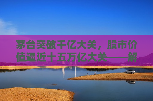 茅台突破千亿大关，股市价值逼近十五万亿大关——解析茅台现象背后的市场逻辑与未来展望，茅台突破千亿大关，股市价值逼近十五万亿大关——市场逻辑与未来展望，茅台突破千亿大关，股市价值逼近十五万亿大关，市场现象背后的逻辑与未来展望