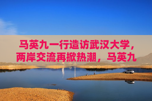  *** 一行造访武汉大学，两岸交流再掀热潮， *** 造访武汉大学，两岸交流掀起新热潮， *** 造访武汉大学，两岸交流掀起新热潮