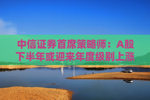 中信证券首席策略师：A股下半年或迎来年度级别上涨行情  第1张