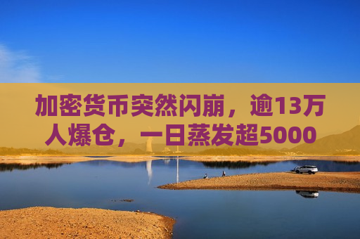 加密货币突然闪崩，逾13万人爆仓，一日蒸发超5000亿元