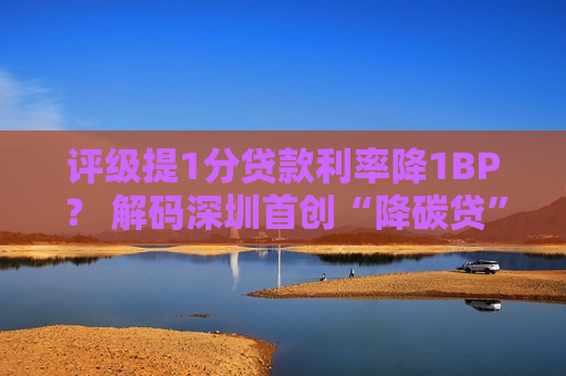 评级提1分贷款利率降1BP？ 解码深圳首创“降碳贷”