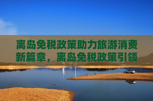离岛免税政策助力旅游消费新篇章，离岛免税政策引领旅游消费新趋势，离岛免税政策引领旅游消费新趋势