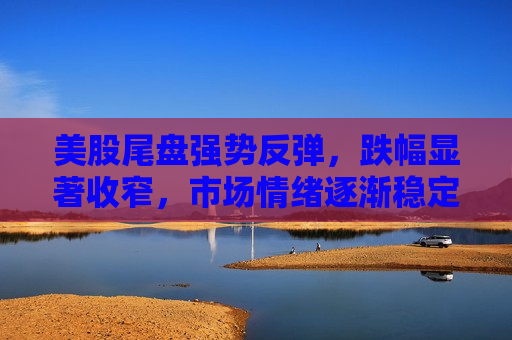 美股尾盘强势反弹，跌幅显著收窄，市场情绪逐渐稳定，美股尾盘强势反弹，市场情绪逐渐稳定，美股尾盘强势反弹，市场情绪逐渐稳定，股市波动后迎来稳定迹象