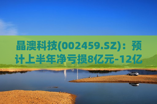 晶澳科技(002459.SZ)：预计上半年净亏损8亿元-12亿元 同比盈转亏