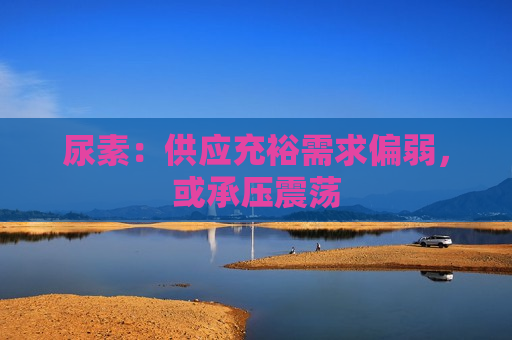 尿素：供应充裕需求偏弱，或承压震荡