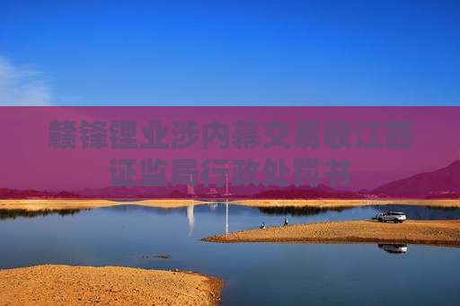赣锋锂业涉内幕交易收江西证监局行政处罚书