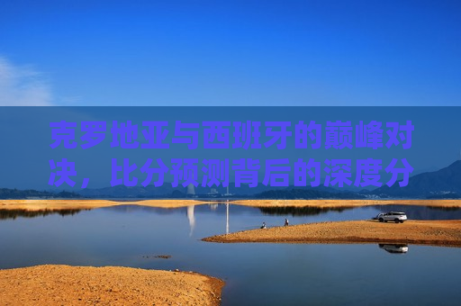 克罗地亚与西班牙的巅峰对决，比分预测背后的深度分析，克罗地亚与西班牙足球大战，比分预测背后的深度剖析，克罗地亚与西班牙足球大战，比分预测背后的深度剖析