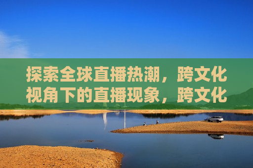 探索全球直播热潮，跨文化视角下的直播现象，跨文化视角下的全球直播热潮探索，跨文化视角下的全球直播热潮探索