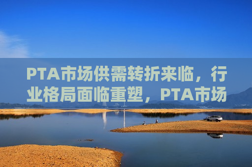 PTA市场供需转折来临，行业格局面临重塑，PTA市场供需转折引发行业格局重塑，PTA市场供需转折引发行业格局重塑