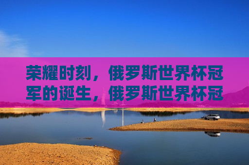 荣耀时刻，俄罗斯世界杯冠军的诞生，俄罗斯世界杯冠军诞生，荣耀时刻，俄罗斯世界杯冠军诞生，荣耀时刻