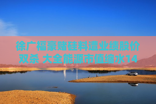 徐广福豪赌硅料遭业绩股价双杀 大全能源市值缩水1400亿加码先进产能