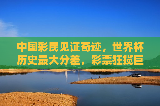 中国彩民见证奇迹，世界杯历史更大分差，彩票狂揽巨奖，世界杯奇迹瞬间，中国彩民见证历史更大分差狂揽巨奖，中国彩民见证世界杯历史更大分差狂揽巨奖奇迹