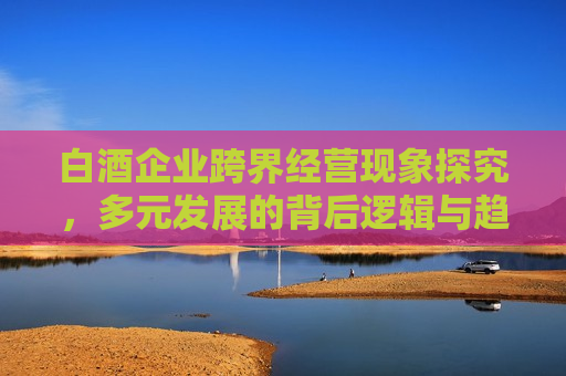 白酒企业跨界经营现象探究，多元发展的背后逻辑与趋势分析，白酒企业跨界经营现象解析，多元发展的背后逻辑与未来趋势，白酒企业跨界经营现象解析，多元发展的背后逻辑与未来趋势