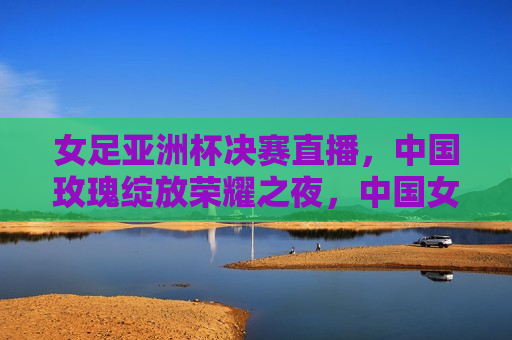 女足亚洲杯决赛直播，中国玫瑰绽放荣耀之夜，中国女足亚洲杯夺冠，荣耀之夜，玫瑰绽放，中国女足荣耀夺冠，玫瑰绽放荣耀之夜