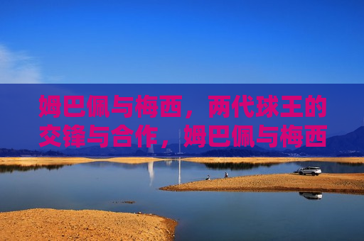 姆巴佩与梅西，两代球王的交锋与合作，姆巴佩与梅西，两代球王的碰撞与携手，姆巴佩与梅西，两代球王的交锋与合作