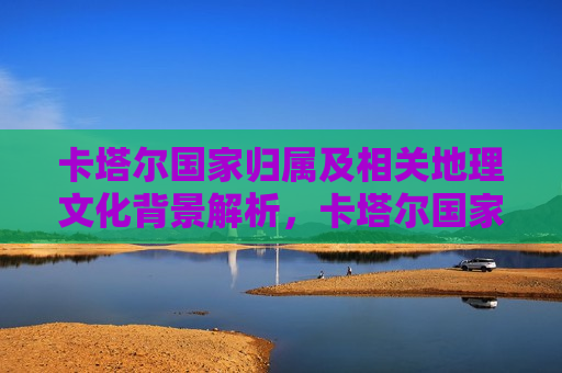 卡塔尔国家归属及相关地理文化背景解析，卡塔尔国家归属及其地理文化背景探析