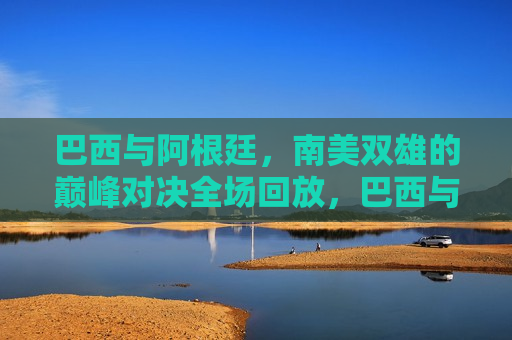 巴西与阿根廷，南美双雄的巅峰对决全场回放，巴西与阿根廷巅峰对决全场回顾，巴西与阿根廷南美双雄巅峰对决全场回顾