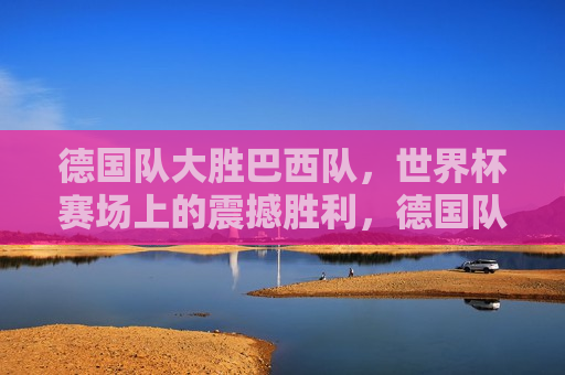 德国队大胜巴西队，世界杯赛场上的震撼胜利，德国队世界杯大胜巴西队，赛场震撼胜利，德国队大胜巴西队，世界杯赛场上的震撼胜利
