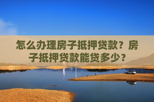 怎么办理房子抵押贷款？房子抵押贷款能贷多少？