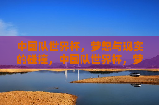 中国队世界杯，梦想与现实的碰撞，中国队世界杯，梦想照进现实，中国队世界杯，梦想与现实交织的胜利之路  第1张
