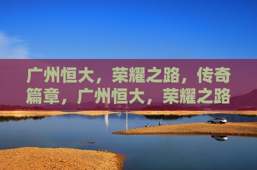广州恒大，荣耀之路，传奇篇章，广州恒大，荣耀之路，传奇再续，广州恒大，荣耀之路，传奇再续