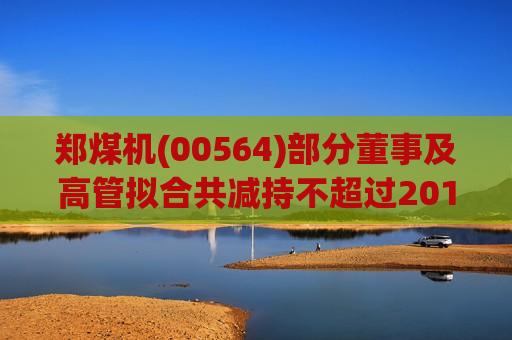 郑煤机(00564)部分董事及高管拟合共减持不超过201.99万股股份